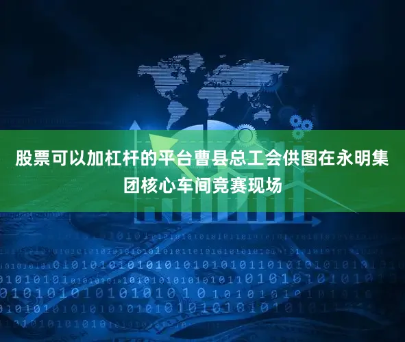 股票可以加杠杆的平台曹县总工会供图在永明集团核心车间竞赛现场