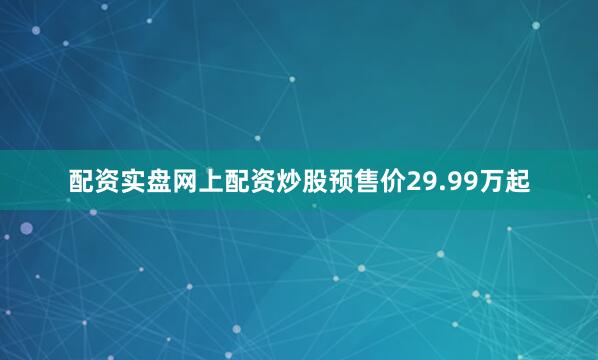 配资实盘网上配资炒股预售价29.99万起