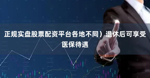 正规实盘股票配资平台各地不同）退休后可享受医保待遇