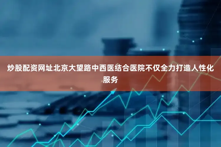 炒股配资网址北京大望路中西医结合医院不仅全力打造人性化服务